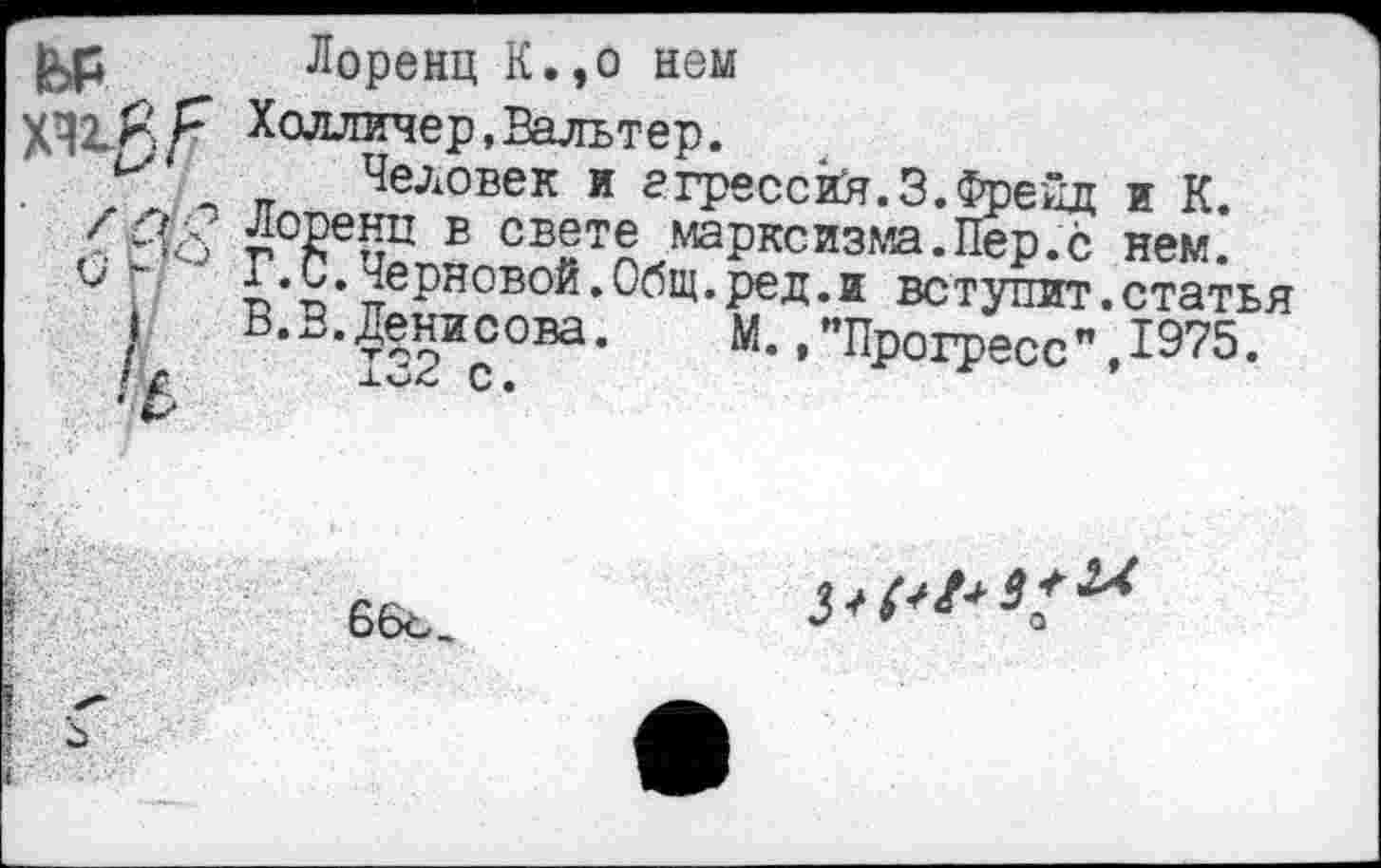 ﻿ь₽ хи#/7
Лоренц К.,о нем
Холлинер,Вальтер.
Человек и агрессий.3.Френд и К. г 2е5? ® свете марксизма.Пер.с нем.
Черновой.Общ.ред.и вступит.статья В.В.Денисова. М. ."Прогресс",1975.